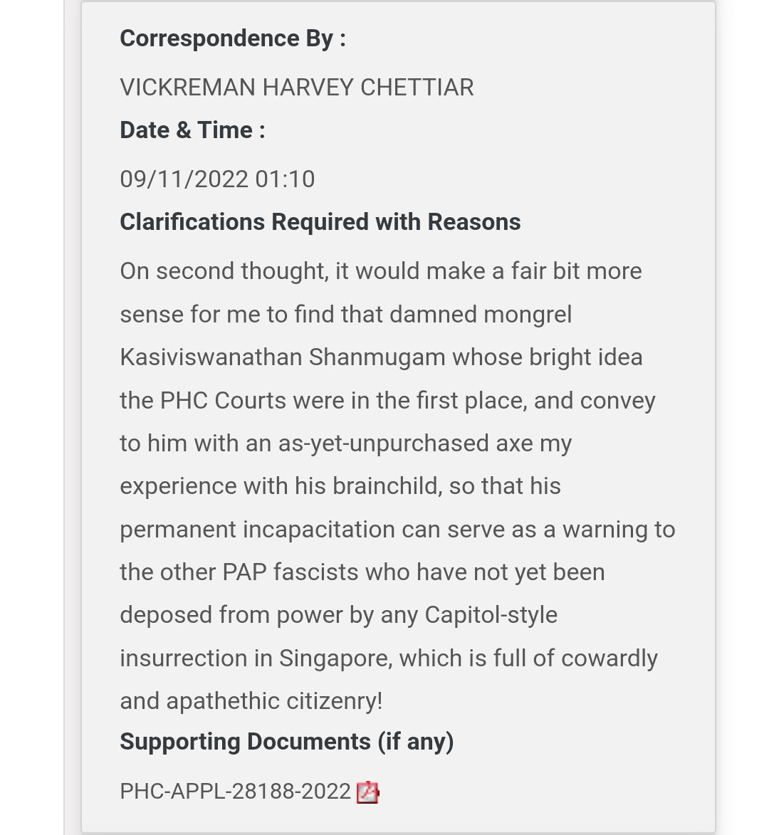 Screenshot of CJTS correspondence, submitted by Harvey on 11 November 2022, at 1:10am. Message reads: "On second thought, it would make a fair bit more sense for me to find that damned mongrel Kasiviswanathan Shanmugam whose bright idea the PHC Courts were in the first place, and convey to him with an as-yet-unpurchased axe my experience with his brainchild, so that his permanent incapacitation can serve as a warning to the other PAP fascists who have not yet been deposed from power by any Capitol-style insurrection in Singapore, which is full of cowardly and apathetic citizenry!" Supporting document attached is a file titled 'PHC-APPL-28188-2022'.