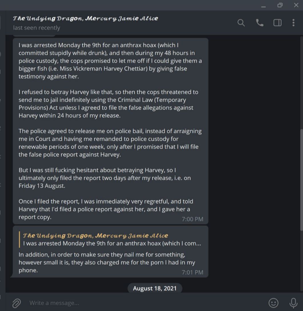 Screenshot of Mercury's Telegram conversation with Anon Victim #3.
Mercury's text message reads: "I was arrested Monday the 9th for an anthrax hoax (which I committed stupidly while drunk), and then during my 48 hours in police custody, the cops promised to let me off if I could give them a bigger fish (i.e. Miss Vickreman Harvey Chettiar) by giving false testimony against her.
I refused to betray Harvey like that, so then the cops threatened to send me to jail indefinitely using the Criminal Law (Temporary Provisions) Act unless I agreed to file the false allegations against Harvey within 24 hours of my release.
The police agreed to release me on police bail, instead of arraigning me in Court and having me remanded to police custody for renewable periods of one week, only after I promised that I will file the false police report against Harvey.
But I was still fucking hesitant about betraying Harvey, so I ultimately only filed the report two days after my release, i.e. on Friday 13 August.
Once I filed the report, I was immediately very regretful, and told Harvey that I'd filed a police report against her, and I gave her a report copy."
Mercury's follow-up message reads: "In addition, in order to make sure they nail me for something, however small it is, they also charged me for the porn I had in my phone."
Conversation continues into the next screenshot.